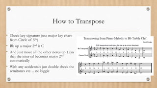 How to Transpose
• Check key signature (use major key chart
from Circle of 5th)
• Bb up a major 2nd is C
• And just move all the other notes up 1 (so
that the interval becomes major 2nd
automatically
• With any accidentals just double check the
semitones etc… no biggie
 