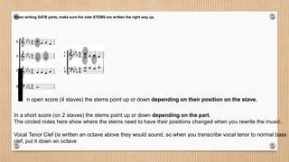 When writing SATB parts, make sure the note STEMS are written the right way up.
In open score (4 staves) the stems point up or down depending on their position on the stave.
In a short score (on 2 staves) the stems point up or down depending on the part.
The circled notes here show where the stems need to have their positions changed when you rewrite the music.
Vocal Tenor Clef (is written an octave above they would sound, so when you transcribe vocal tenor to normal bass
clef, put it down an octave
 