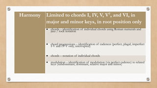 Harmony Limited to chords I, IV, V, V7, and VI, in
major and minor keys, in root position only
 chords – identification of individual chords using Roman numerals and
jazz / rock notation
 chord progressions – identification of cadences (perfect, plagal, imperfect
I-V and IV-V only, interrupted)
 chords – notation of individual chords
 modulation – identification of modulation (via perfect cadence) to related
keys (subdominant, dominant, relative major and minor)
 