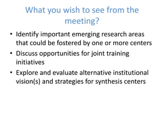 What you wish to see from the
meeting?
• Identify important emerging research areas
that could be fostered by one or more centers
• Discuss opportunities for joint training
initiatives
• Explore and evaluate alternative institutional
vision(s) and strategies for synthesis centers
 