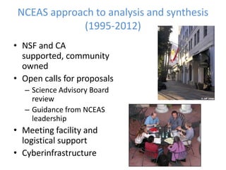 NCEAS approach to analysis and synthesis
(1995-2012)
• NSF and CA
supported, community
owned
• Open calls for proposals
– Science Advisory Board
review
– Guidance from NCEAS
leadership
• Meeting facility and
logistical support
• Cyberinfrastructure
 