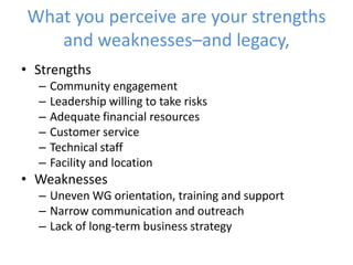 What you perceive are your strengths
and weaknesses–and legacy,
• Strengths
– Community engagement
– Leadership willing to take risks
– Adequate financial resources
– Customer service
– Technical staff
– Facility and location
• Weaknesses
– Uneven WG orientation, training and support
– Narrow communication and outreach
– Lack of long-term business strategy
 
