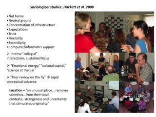 •Not home
•Neutral ground
•Concentration of infrastructure
•Expectations
•Trust
•Flexibility
•Serendipity
•Computer/informatics support
 Intense “collegial”
interactions, sustained focus
 “Emotional energy,” “cultural capital,”
“science at the bar”
 “Peer review on the fly”  rapid
conceptual advance
Location – “an unusual place… removes
scientists…from their local
contexts…strangeness and uncertainty
that stimulates originality”
Sociological studies: Hackett et al. 2008
4. Sociology
 