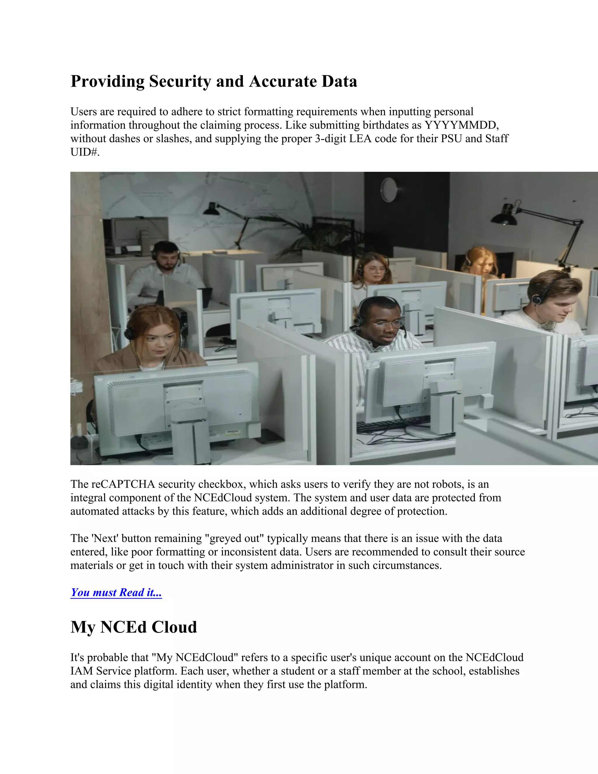 Providing Security and Accurate Data
Users are required to adhere to strict formatting requirements when inputting personal
information throughout the claiming process. Like submitting birthdates as YYYYMMDD,
without dashes or slashes, and supplying the proper 3-digit LEA code for their PSU and Staff
UID#.
The reCAPTCHA security checkbox, which asks users to verify they are not robots, is an
integral component of the NCEdCloud system. The system and user data are protected from
automated attacks by this feature, which adds an additional degree of protection.
The 'Next' button remaining "greyed out" typically means that there is an issue with the data
entered, like poor formatting or inconsistent data. Users are recommended to consult their source
materials or get in touch with their system administrator in such circumstances.
You must Read it...
My NCEd Cloud
It's probable that "My NCEdCloud" refers to a specific user's unique account on the NCEdCloud
IAM Service platform. Each user, whether a student or a staff member at the school, establishes
and claims this digital identity when they first use the platform.
 