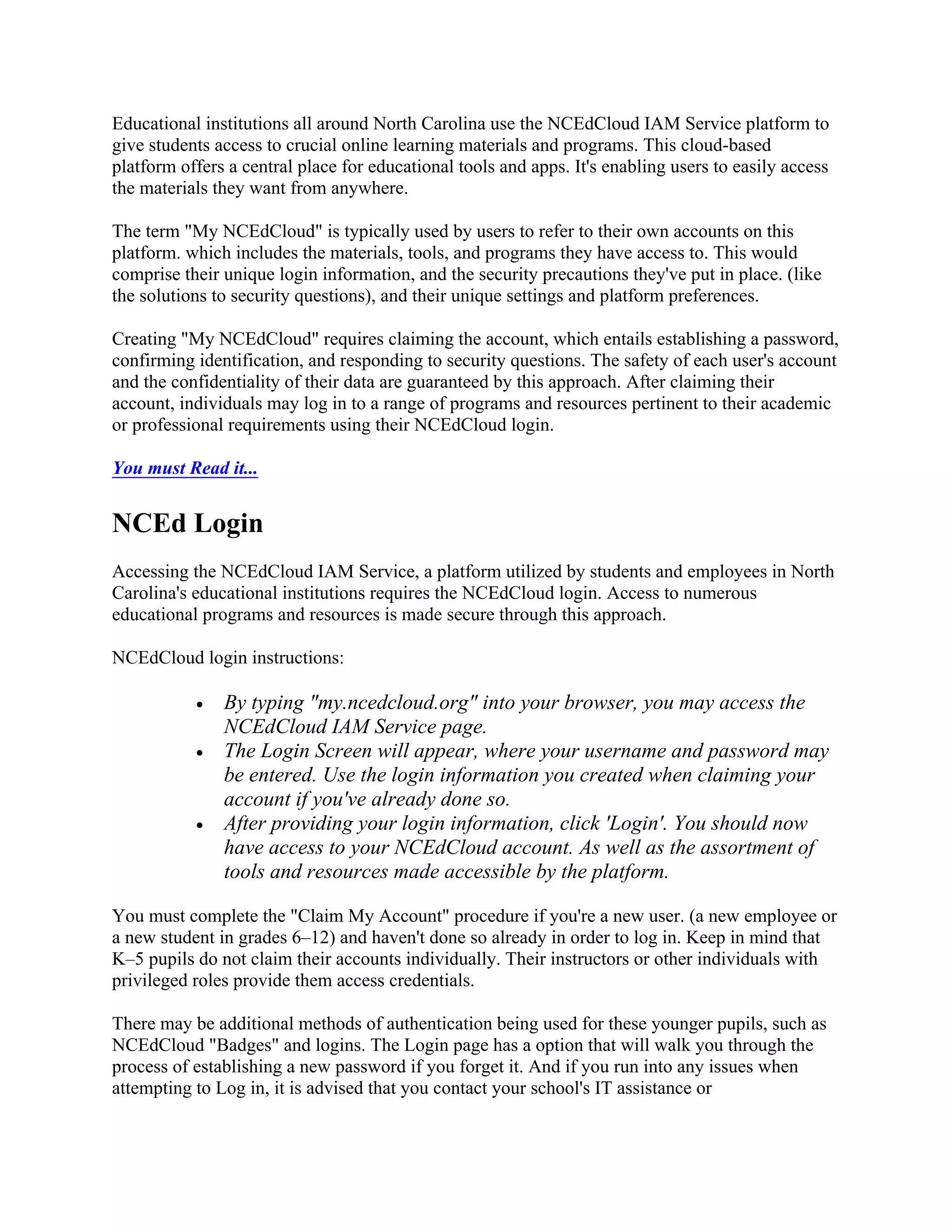 Educational institutions all around North Carolina use the NCEdCloud IAM Service platform to
give students access to crucial online learning materials and programs. This cloud-based
platform offers a central place for educational tools and apps. It's enabling users to easily access
the materials they want from anywhere.
The term "My NCEdCloud" is typically used by users to refer to their own accounts on this
platform. which includes the materials, tools, and programs they have access to. This would
comprise their unique login information, and the security precautions they've put in place. (like
the solutions to security questions), and their unique settings and platform preferences.
Creating "My NCEdCloud" requires claiming the account, which entails establishing a password,
confirming identification, and responding to security questions. The safety of each user's account
and the confidentiality of their data are guaranteed by this approach. After claiming their
account, individuals may log in to a range of programs and resources pertinent to their academic
or professional requirements using their NCEdCloud login.
You must Read it...
NCEd Login
Accessing the NCEdCloud IAM Service, a platform utilized by students and employees in North
Carolina's educational institutions requires the NCEdCloud login. Access to numerous
educational programs and resources is made secure through this approach.
NCEdCloud login instructions:
 By typing "my.ncedcloud.org" into your browser, you may access the
NCEdCloud IAM Service page.
 The Login Screen will appear, where your username and password may
be entered. Use the login information you created when claiming your
account if you've already done so.
 After providing your login information, click 'Login'. You should now
have access to your NCEdCloud account. As well as the assortment of
tools and resources made accessible by the platform.
You must complete the "Claim My Account" procedure if you're a new user. (a new employee or
a new student in grades 6–12) and haven't done so already in order to log in. Keep in mind that
K–5 pupils do not claim their accounts individually. Their instructors or other individuals with
privileged roles provide them access credentials.
There may be additional methods of authentication being used for these younger pupils, such as
NCEdCloud "Badges" and logins. The Login page has a option that will walk you through the
process of establishing a new password if you forget it. And if you run into any issues when
attempting to Log in, it is advised that you contact your school's IT assistance or
 