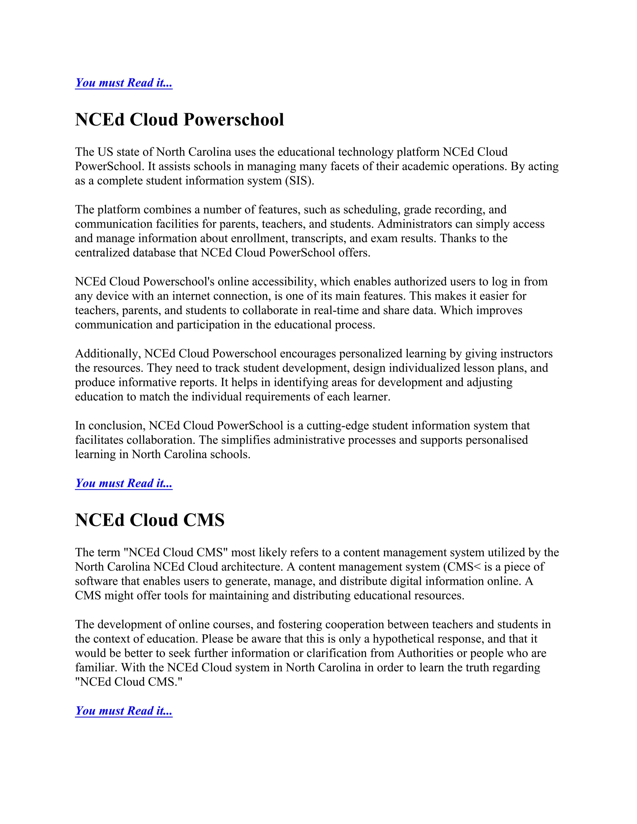 You must Read it...
NCEd Cloud Powerschool
The US state of North Carolina uses the educational technology platform NCEd Cloud
PowerSchool. It assists schools in managing many facets of their academic operations. By acting
as a complete student information system (SIS).
The platform combines a number of features, such as scheduling, grade recording, and
communication facilities for parents, teachers, and students. Administrators can simply access
and manage information about enrollment, transcripts, and exam results. Thanks to the
centralized database that NCEd Cloud PowerSchool offers.
NCEd Cloud Powerschool's online accessibility, which enables authorized users to log in from
any device with an internet connection, is one of its main features. This makes it easier for
teachers, parents, and students to collaborate in real-time and share data. Which improves
communication and participation in the educational process.
Additionally, NCEd Cloud Powerschool encourages personalized learning by giving instructors
the resources. They need to track student development, design individualized lesson plans, and
produce informative reports. It helps in identifying areas for development and adjusting
education to match the individual requirements of each learner.
In conclusion, NCEd Cloud PowerSchool is a cutting-edge student information system that
facilitates collaboration. The simplifies administrative processes and supports personalised
learning in North Carolina schools.
You must Read it...
NCEd Cloud CMS
The term "NCEd Cloud CMS" most likely refers to a content management system utilized by the
North Carolina NCEd Cloud architecture. A content management system (CMS< is a piece of
software that enables users to generate, manage, and distribute digital information online. A
CMS might offer tools for maintaining and distributing educational resources.
The development of online courses, and fostering cooperation between teachers and students in
the context of education. Please be aware that this is only a hypothetical response, and that it
would be better to seek further information or clarification from Authorities or people who are
familiar. With the NCEd Cloud system in North Carolina in order to learn the truth regarding
"NCEd Cloud CMS."
You must Read it...
 