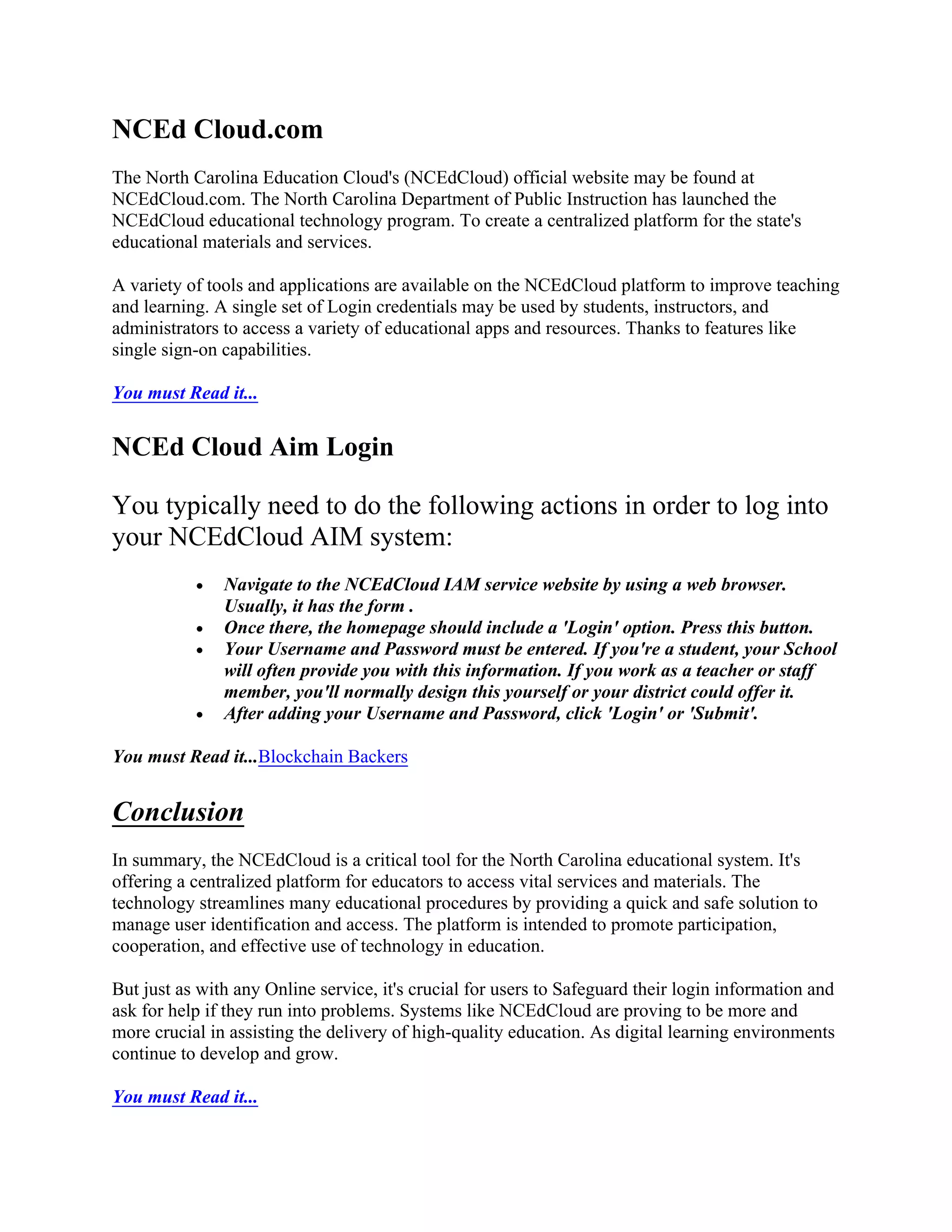 NCEd Cloud.com
The North Carolina Education Cloud's (NCEdCloud) official website may be found at
NCEdCloud.com. The North Carolina Department of Public Instruction has launched the
NCEdCloud educational technology program. To create a centralized platform for the state's
educational materials and services.
A variety of tools and applications are available on the NCEdCloud platform to improve teaching
and learning. A single set of Login credentials may be used by students, instructors, and
administrators to access a variety of educational apps and resources. Thanks to features like
single sign-on capabilities.
You must Read it...
NCEd Cloud Aim Login
You typically need to do the following actions in order to log into
your NCEdCloud AIM system:
 Navigate to the NCEdCloud IAM service website by using a web browser.
Usually, it has the form .
 Once there, the homepage should include a 'Login' option. Press this button.
 Your Username and Password must be entered. If you're a student, your School
will often provide you with this information. If you work as a teacher or staff
member, you'll normally design this yourself or your district could offer it.
 After adding your Username and Password, click 'Login' or 'Submit'.
You must Read it...Blockchain Backers
Conclusion
In summary, the NCEdCloud is a critical tool for the North Carolina educational system. It's
offering a centralized platform for educators to access vital services and materials. The
technology streamlines many educational procedures by providing a quick and safe solution to
manage user identification and access. The platform is intended to promote participation,
cooperation, and effective use of technology in education.
But just as with any Online service, it's crucial for users to Safeguard their login information and
ask for help if they run into problems. Systems like NCEdCloud are proving to be more and
more crucial in assisting the delivery of high-quality education. As digital learning environments
continue to develop and grow.
You must Read it...
 