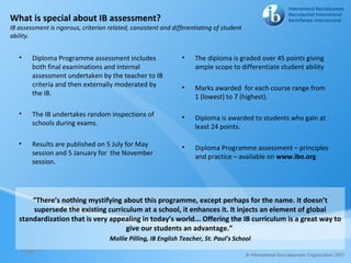 What is special about IB assessment?
IB assessment is rigorous, criterion related, consistent and differentiating of student
ability.


   •    Diploma Programme assessment includes                   •    The diploma is graded over 45 points giving
        both final examinations and internal                         ample scope to differentiate student ability
        assessment undertaken by the teacher to IB
        criteria and then externally moderated by               •    Marks awarded for each course range from
        the IB.                                                      1 (lowest) to 7 (highest).

   •    The IB undertakes random inspections of                 •    Diploma is awarded to students who gain at
        schools during exams.                                        least 24 points.

   •    Results are published on 5 July for May                 •    Diploma Programme assessment – principles
        session and 5 January for the November                       and practice – available on www.ibo.org
        session.




       “There’s nothing mystifying about this programme, except perhaps for the name. It doesn’t
       supersede the existing curriculum at a school, it enhances it. It injects an element of global
   standardization that is very appealing in today’s world... Offering the IB curriculum is a great way to
                                    give our students an advantage.”
                                     Mollie Pilling, IB English Teacher, St. Paul’s School
    Page 11
 
