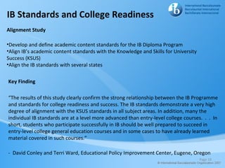 IB Standards and College Readiness
Alignment Study

•Develop and define academic content standards for the IB Diploma Program
•Align IB’s academic content standards with the Knowledge and Skills for University
Success (KSUS)
•Align the IB standards with several states


Key Finding

“The results of this study clearly confirm the strong relationship between the IB Programme
and standards for college readiness and success. The IB standards demonstrate a very high
degree of alignment with the KSUS standards in all subject areas. In addition, many the
individual IB standards are at a level more advanced than entry-level college courses. . . In
short, students who participate successfully in IB should be well prepared to succeed in
entry-level college general education courses and in some cases to have already learned
material covered in such courses.”

- David Conley and Terri Ward, Educational Policy Improvement Center, Eugene, Oregon
                                                                                      Page 18
 