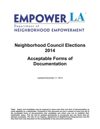 Neighborhood Council Election
Acceptable Forms of
Documentation

Updated February 18, 2014

*Note: Voters and candidates may be required to show more than one form of documentation to
verify eligibility as a stakeholder. Contained in this document are just a sample of some (not all) of
the acceptable forms of documentation that candidates and voters may use to establish their
stakeholder status. This list will be updated periodically to incorporate any new forms that are
deemed acceptable. The City of Los Angeles, Department of Neighborhood Empowerment and the
City Clerk have sole discretion on the acceptability of any document presented.

 