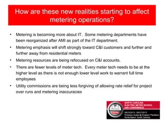 • Metering is becoming more about IT. Some metering departments have
been reorganized after AMI as part of the IT department.
• Metering emphasis will shift strongly toward C&I customers and further and
further away from residential meters
• Metering resources are being refocused on C&I accounts.
• There are fewer levels of meter tech. Every meter tech needs to be at the
higher level as there is not enough lower level work to warrant full time
employees
• Utility commissions are being less forgiving of allowing rate relief for project
over runs and metering inaccuracies
How are these new realities starting to affect
metering operations?
 
