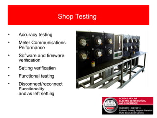 • Accuracy testing
• Meter Communications
Performance
• Software and firmware
verification
• Setting verification
• Functional testing
• Disconnect/reconnect
Functionality
and as left setting
Shop Testing
 