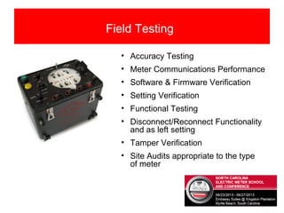 Field Testing
• Accuracy Testing
• Meter Communications Performance
• Software & Firmware Verification
• Setting Verification
• Functional Testing
• Disconnect/Reconnect Functionality
and as left setting
• Tamper Verification
• Site Audits appropriate to the type
of meter
 