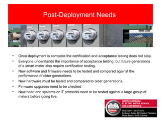 Post-Deployment Needs
• Once deployment is complete the certification and acceptance testing does not stop.
• Everyone understands the importance of acceptance testing, but future generations
of a smart meter also require certification testing.
• New software and firmware needs to be tested and compared against the
performance of older generations.
• New hardware must be tested and compared to older generations.
• Firmware upgrades need to be checked
• New head end systems or IT protocols need to be tested against a large group of
meters before going live.
 