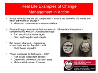 Real Life Examples of Change
Management in Action
• Issues in the system not the components – what is the definition of a meter and
when did the meter change?
– Meter and communication device interface
• Feature Creep – every manufacturer wants to differentiate themselves –
sometimes this works in unanticipated ways
– Recovery from power outages
– Short and long demand periods
• But we only changed….lessons we
should have learned from Microsoft
– Over the air upgrades
• Thank Goodness for test plans – right?
– Half closed disconnect devices
– Disconnect devices of unknown state
– Meters with incorrect firmware
 