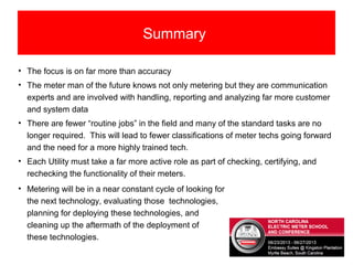 Summary
• The focus is on far more than accuracy
• The meter man of the future knows not only metering but they are communication
experts and are involved with handling, reporting and analyzing far more customer
and system data
• There are fewer “routine jobs” in the field and many of the standard tasks are no
longer required. This will lead to fewer classifications of meter techs going forward
and the need for a more highly trained tech.
• Each Utility must take a far more active role as part of checking, certifying, and
rechecking the functionality of their meters.
• Metering will be in a near constant cycle of looking for
the next technology, evaluating those technologies,
planning for deploying these technologies, and
cleaning up the aftermath of the deployment of
these technologies.
 