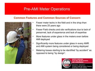 Pre-AMI Meter Operations
• Fewer meter techs in the field and in the shop than
there were 25 years ago
• Fewer Field checks and site verifications due to lack of
personnel, lack of experience and lack of expertise
• More features under glass in the meters even before
AMI deployed
• Significantly more features under glass in every AMR
and AMI system being considered or being deployed
• Metering losses starting to be identified “by accident” as
opposed to being “by design”.
Common Features and Common Sources of Concern
 