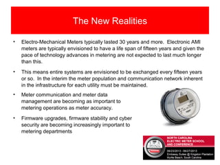 The New Realities
• Electro-Mechanical Meters typically lasted 30 years and more. Electronic AMI
meters are typically envisioned to have a life span of fifteen years and given the
pace of technology advances in metering are not expected to last much longer
than this.
• This means entire systems are envisioned to be exchanged every fifteen years
or so. In the interim the meter population and communication network inherent
in the infrastructure for each utility must be maintained.
• Meter communication and meter data
management are becoming as important to
metering operations as meter accuracy.
• Firmware upgrades, firmware stability and cyber
security are becoming increasingly important to
metering departments
 