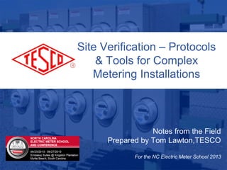 10/02/2012 Slide 1
Notes from the Field
Prepared by Tom Lawton,TESCO
For the NC Electric Meter School 2013
Site Verification – Protocols
& Tools for Complex
Metering Installations
 