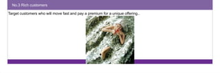 No.3 Rich customers 
Target customers who will move fast and pay a premium for a unique offering.. 
 