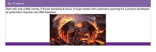 No.10 Inferno 
Start with only a little money. It forces discipline & focus. A huge market with customers yearning for a product developed 
by great team requires very little firepower. 
 