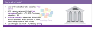 How to talk to Investor? 
• Idea for Investors has to be presented Fine-tuned. 
• With Investors you need to talk their 
Language (Traction, LTV, CAC, Pre-money 
valuation… ) 
• Provide numbers, researches, assumptions, 
amount you need, where you plan to invest 
them, how you plan to earn money 
• Do not expect fast result – Fund rising is long 
negotiation process. 
Produk Rinka 
tas 
4 essential 
parts of Pitch 
Product Market Team Finance 
 
