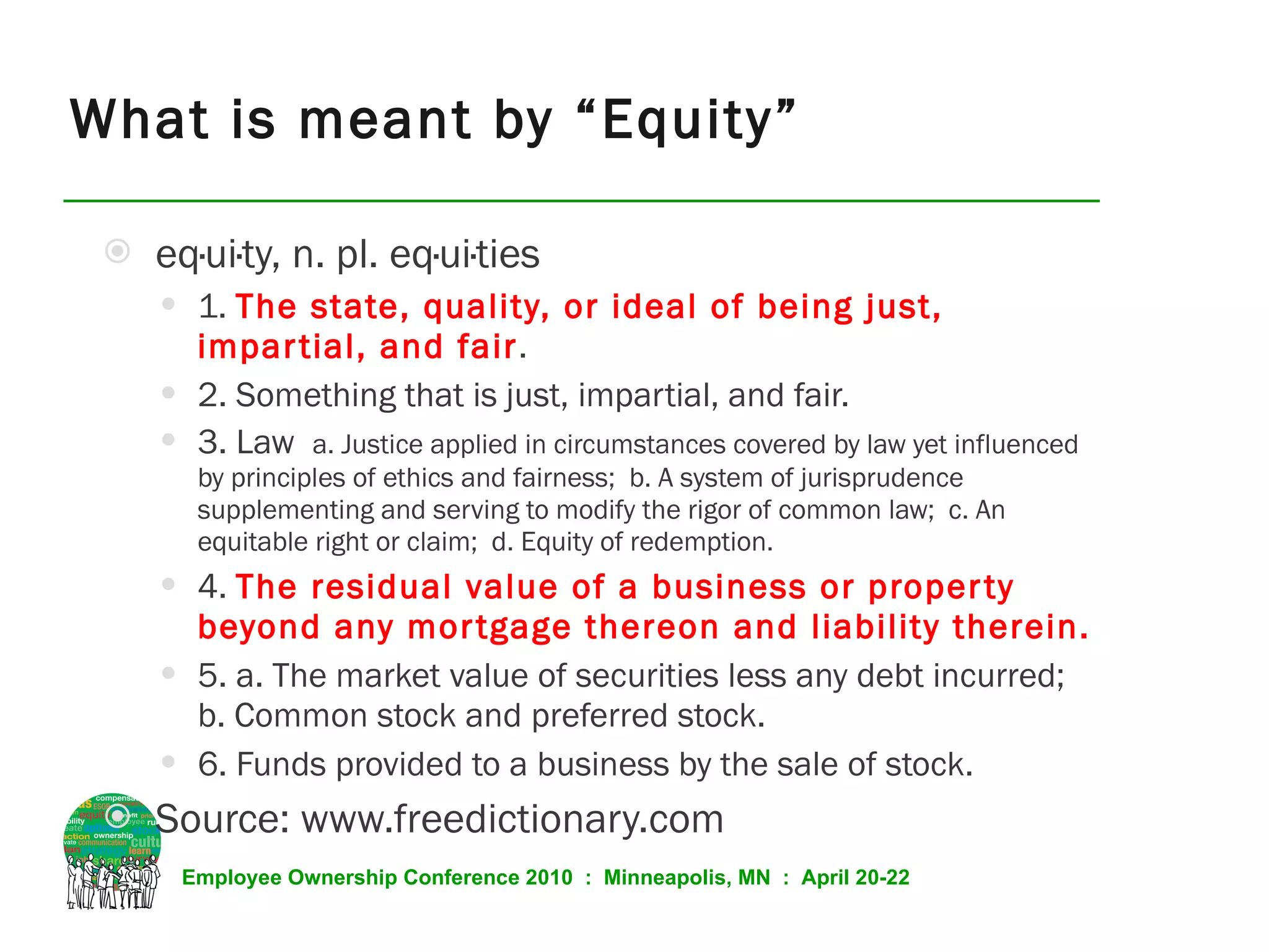 What is meant by “Equity” eq·ui·ty, n. pl. eq·ui·ties  1.  The state, quality, or ideal of being just, impartial, and fair . 2. Something that is just, impartial, and fair. 3. Law  a. Justice applied in circumstances covered by law yet influenced by principles of ethics and fairness;  b. A system of jurisprudence supplementing and serving to modify the rigor of common law;  c. An equitable right or claim;  d. Equity of redemption. 4.  The residual value of a business or property beyond any mortgage thereon and liability therein. 5. a. The market value of securities less any debt incurred;  b. Common stock and preferred stock. 6. Funds provided to a business by the sale of stock. Source: www.freedictionary.com 
