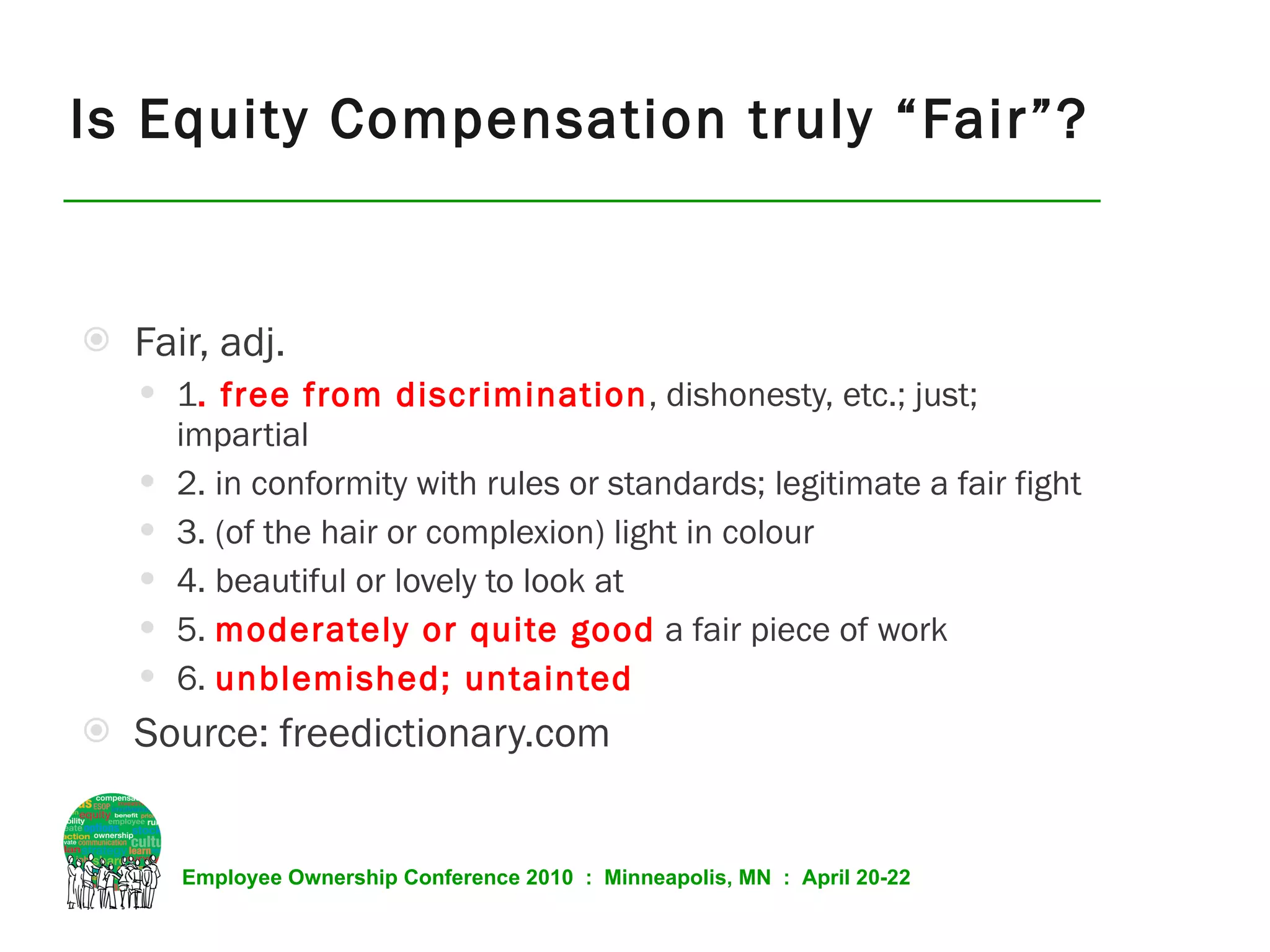 Is Equity Compensation truly “Fair”? Fair, adj. 1 . free from discrimination , dishonesty, etc.; just; impartial 2. in conformity with rules or standards; legitimate a fair fight 3. (of the hair or complexion) light in colour 4. beautiful or lovely to look at 5.  moderately or quite good   a fair piece of work 6.  unblemished; untainted Source: freedictionary.com 