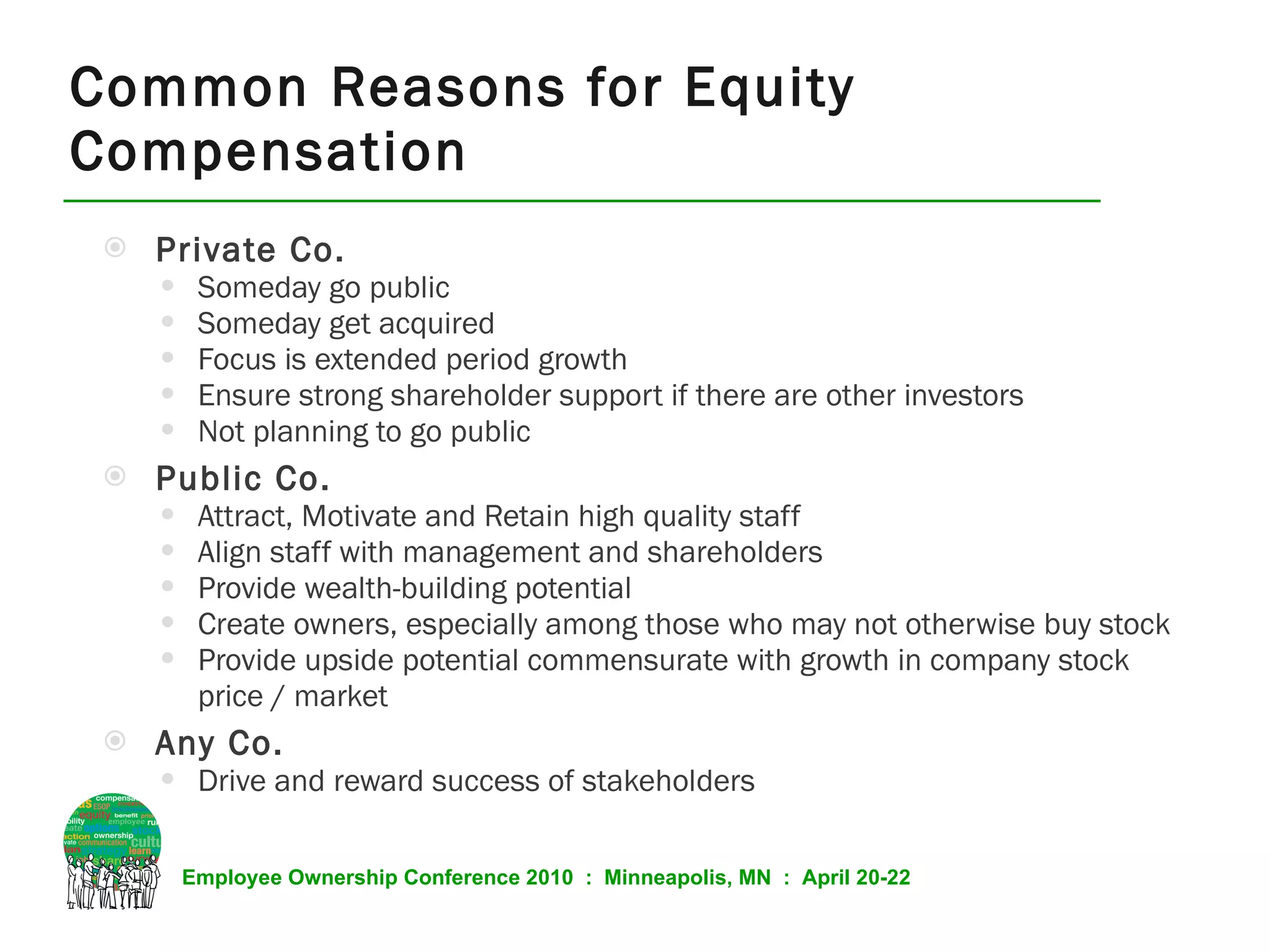 Common Reasons for Equity Compensation Private Co. Someday go public Someday get acquired Focus is extended period growth Ensure strong shareholder support if there are other investors Not planning to go public Public Co. Attract, Motivate and Retain high quality staff Align staff with management and shareholders Provide wealth-building potential Create owners, especially among those who may not otherwise buy stock Provide upside potential commensurate with growth in company stock price / market Any Co. Drive and reward success of stakeholders 