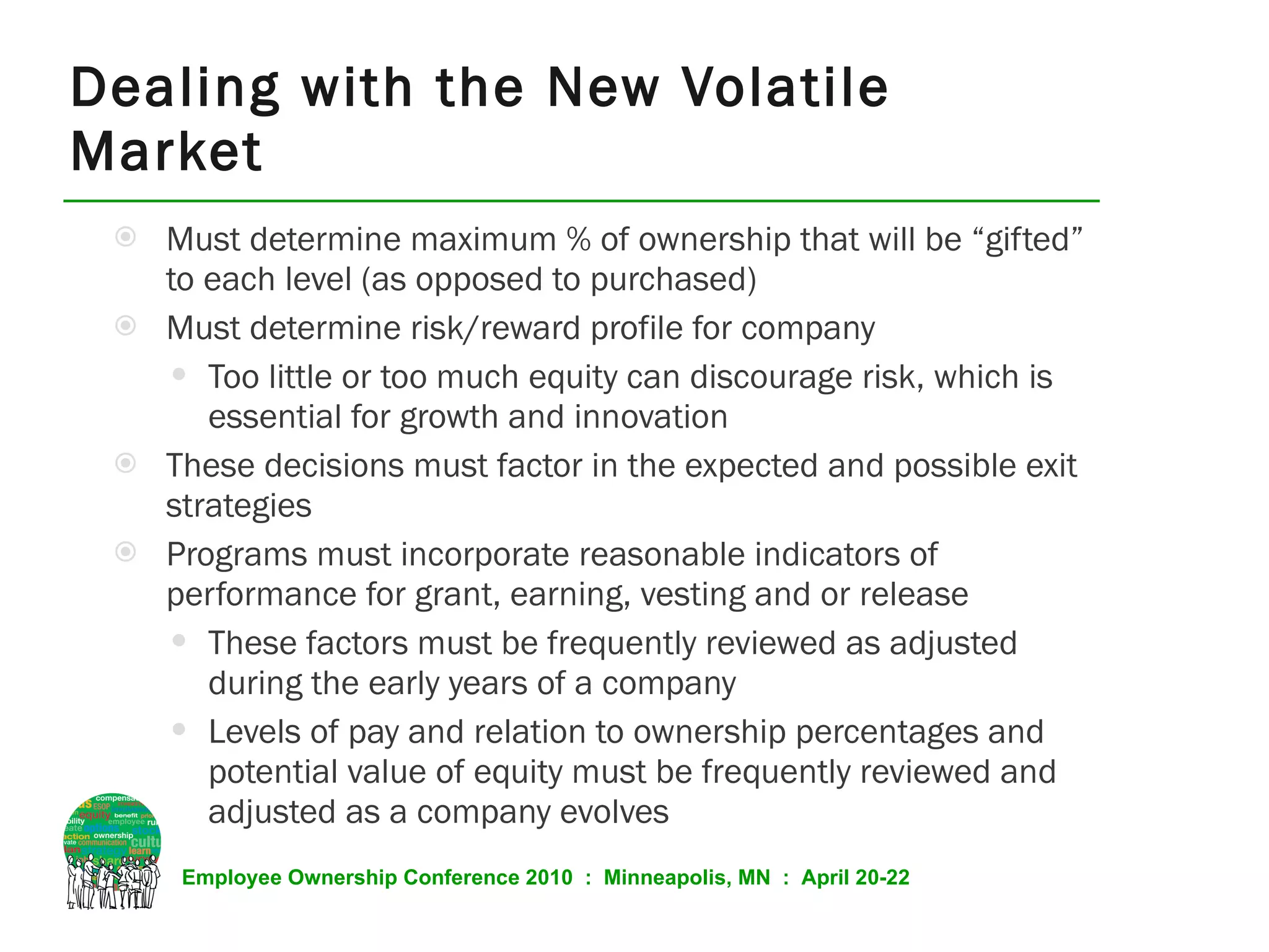 Must determine maximum % of ownership that will be “gifted” to each level (as opposed to purchased) Must determine risk/reward profile for company Too little or too much equity can discourage risk, which is essential for growth and innovation These decisions must factor in the expected and possible exit strategies Programs must incorporate reasonable indicators of performance for grant, earning, vesting and or release These factors must be frequently reviewed as adjusted during the early years of a company Levels of pay and relation to ownership percentages and potential value of equity must be frequently reviewed and adjusted as a company evolves Dealing with the New Volatile Market 