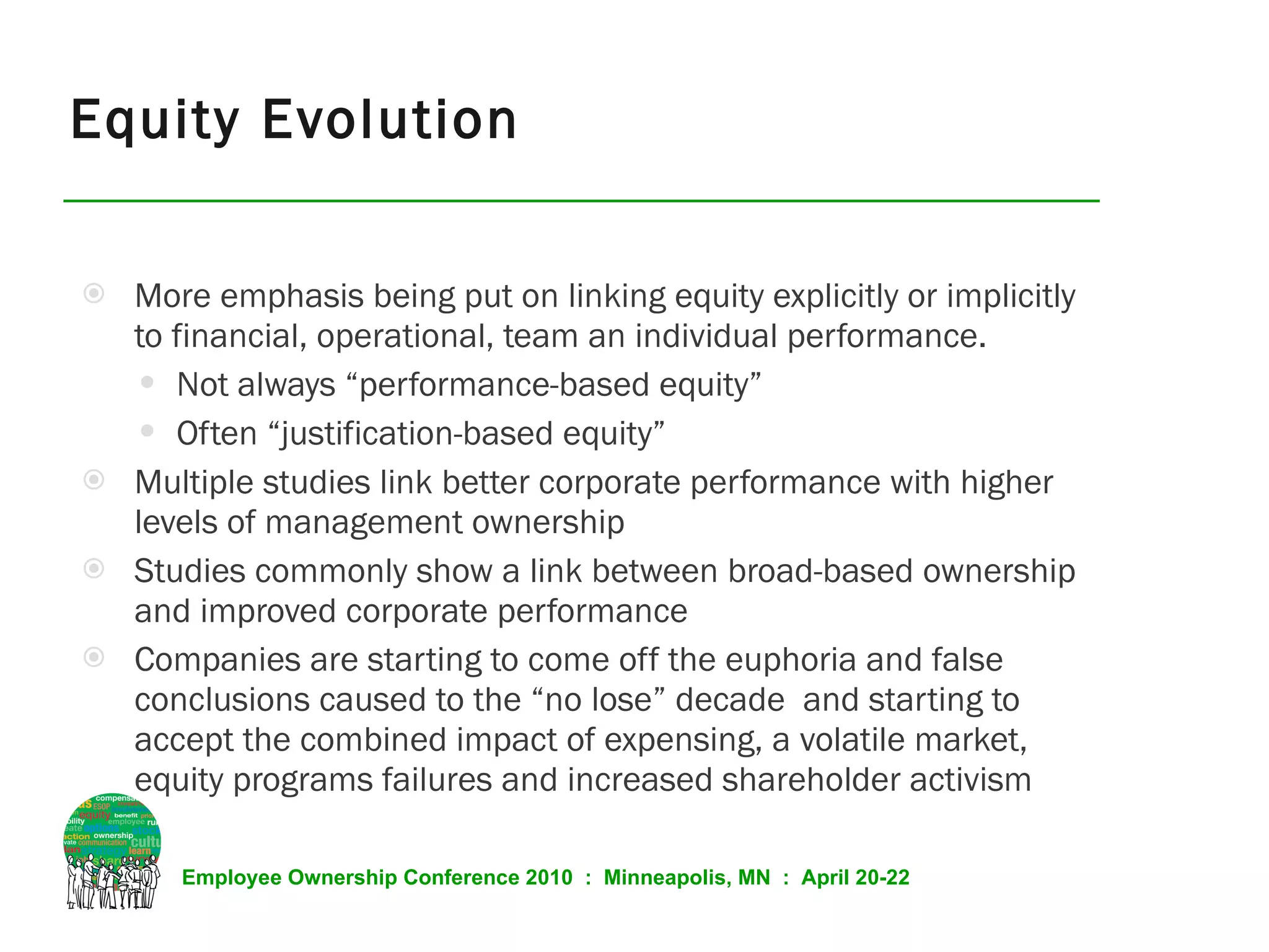 More emphasis being put on linking equity explicitly or implicitly to financial, operational, team an individual performance. Not always “performance-based equity” Often “justification-based equity” Multiple studies link better corporate performance with higher levels of management ownership Studies commonly show a link between broad-based ownership and improved corporate performance Companies are starting to come off the euphoria and false conclusions caused to the “no lose” decade  and starting to accept the combined impact of expensing, a volatile market, equity programs failures and increased shareholder activism Equity Evolution 