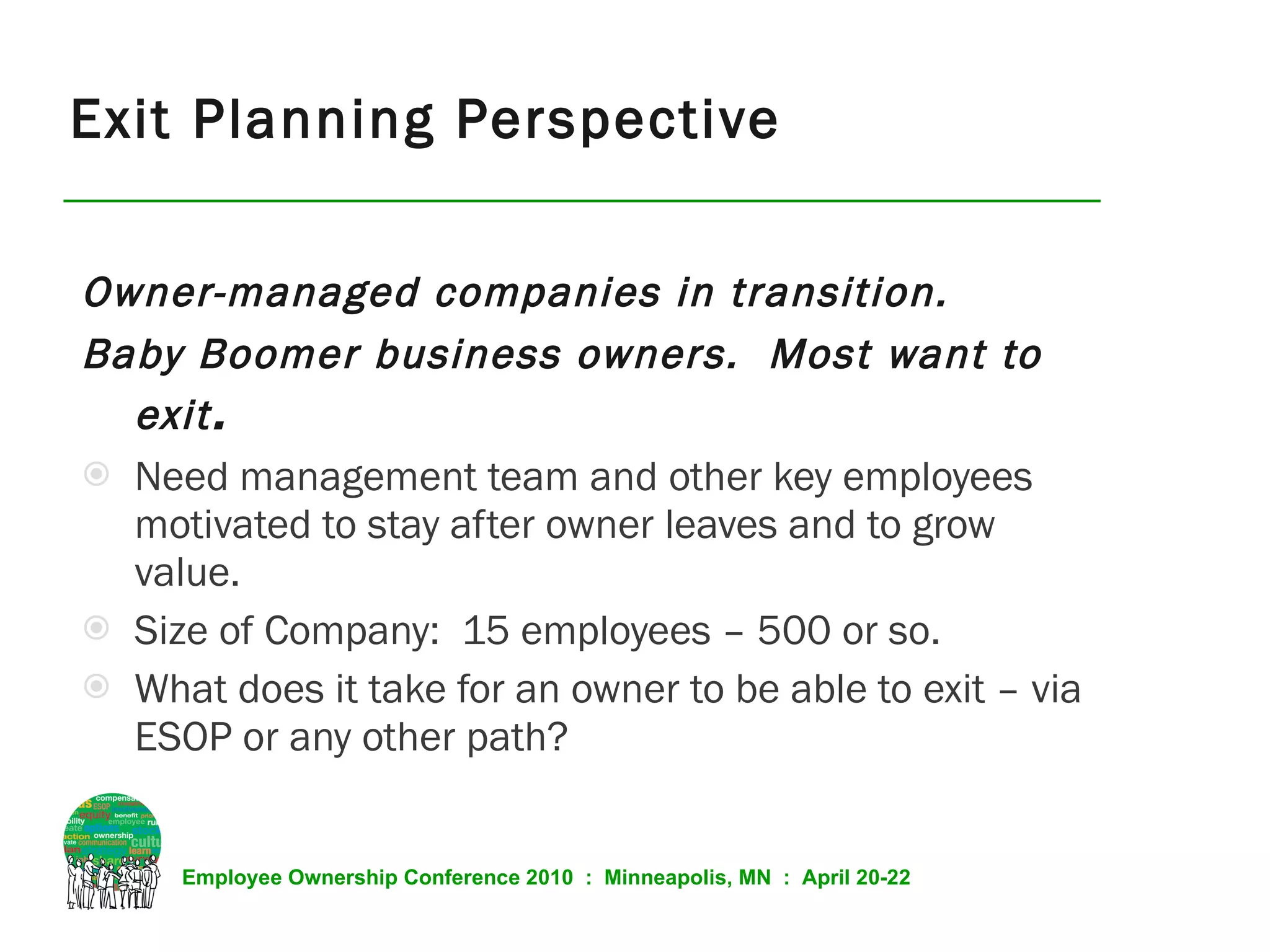 Exit Planning Perspective Owner-managed companies in transition.  Baby Boomer business owners.  Most want to exit . Need management team and other key employees motivated to stay after owner leaves and to grow value. Size of Company:  15 employees – 500 or so. What does it take for an owner to be able to exit – via ESOP or any other path? 