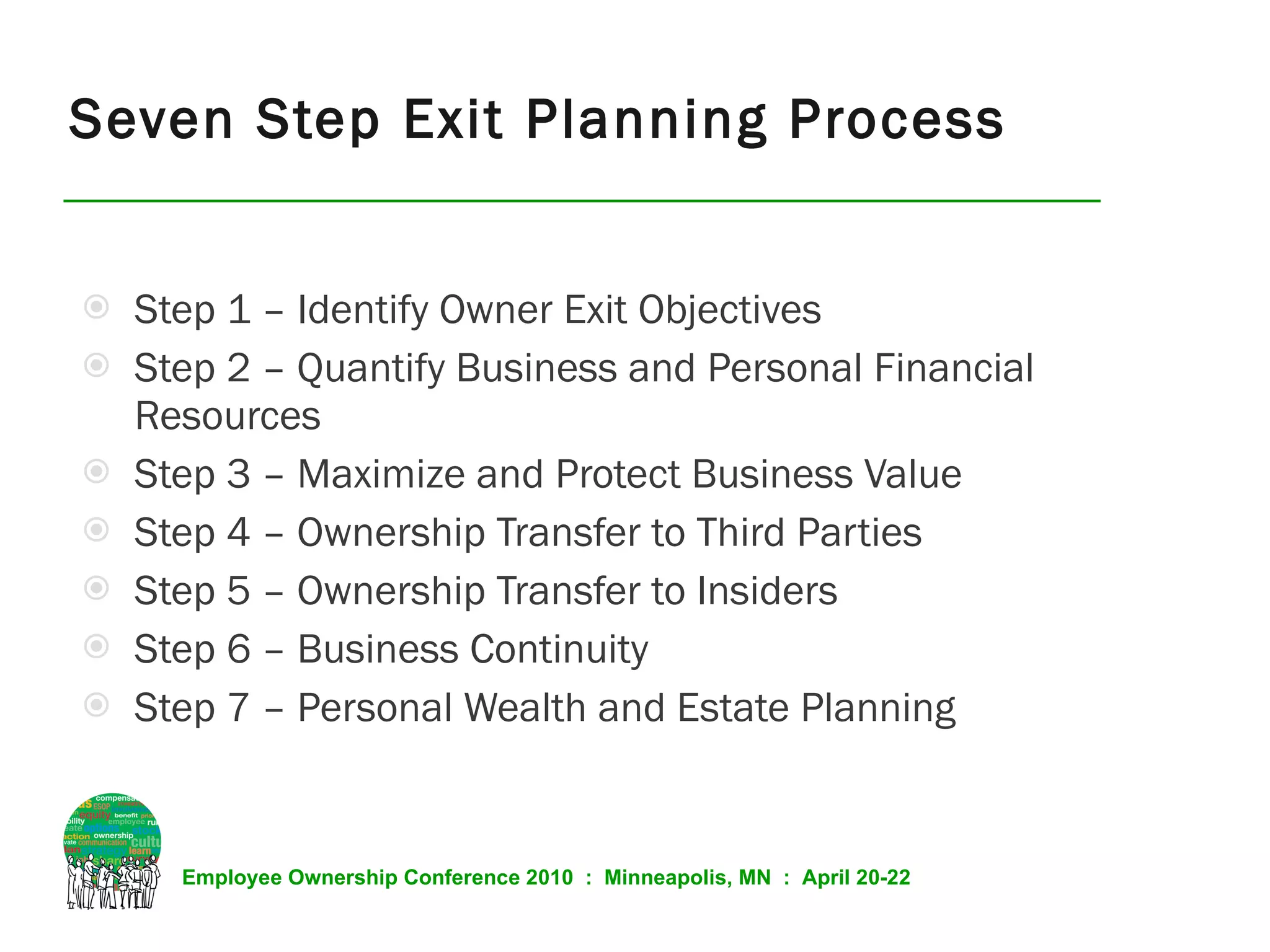Seven Step Exit Planning Process Step 1 – Identify Owner Exit Objectives  Step 2 – Quantify Business and Personal Financial Resources Step 3 – Maximize and Protect Business Value Step 4 – Ownership Transfer to Third Parties Step 5 – Ownership Transfer to Insiders Step 6 – Business Continuity Step 7 – Personal Wealth and Estate Planning 