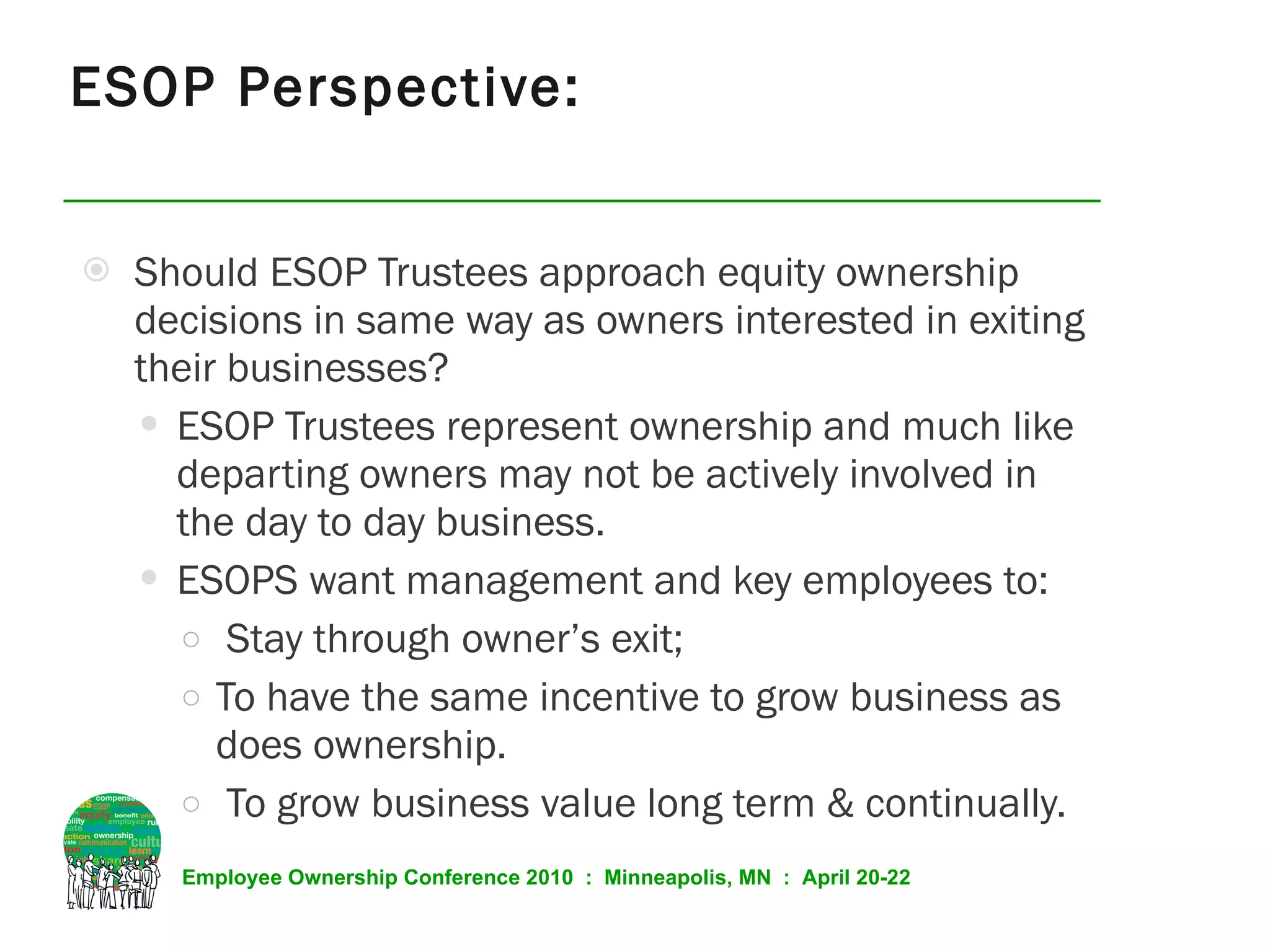 ESOP Perspective: Should ESOP Trustees approach equity ownership decisions in same way as owners interested in exiting their businesses? ESOP Trustees represent ownership and much like departing owners may not be actively involved in the day to day business. ESOPS want management and key employees to: Stay through owner’s exit;  To have the same incentive to grow business as does ownership. To grow business value long term & continually. 