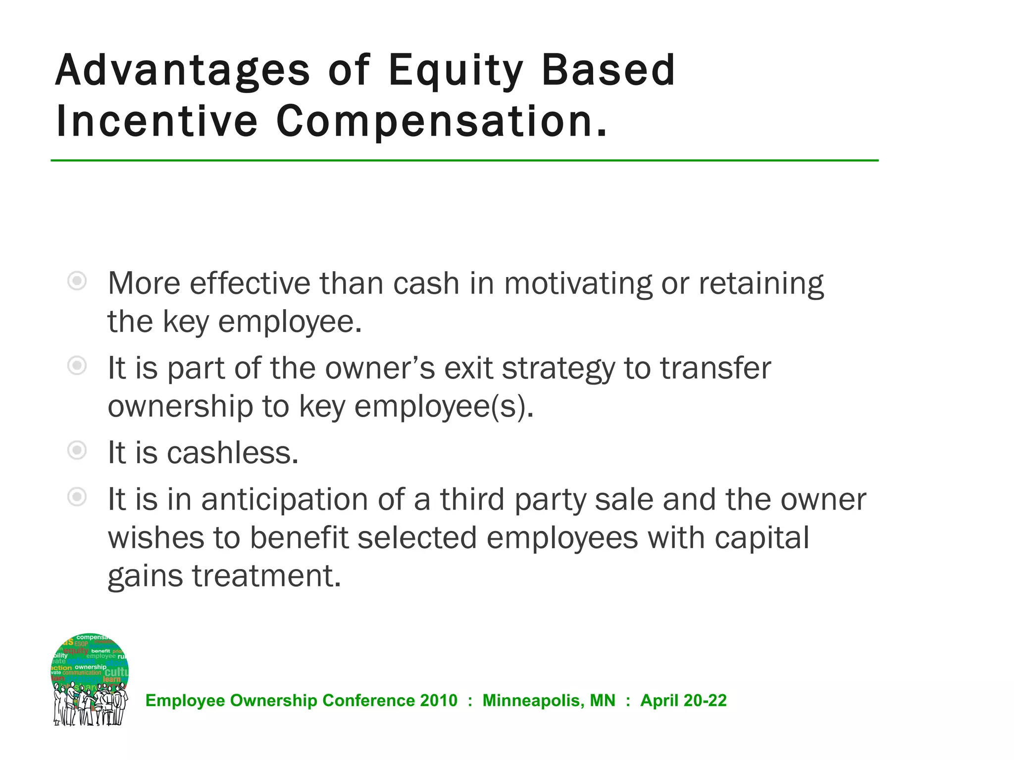 Advantages of Equity Based Incentive Compensation. More effective than cash in motivating or retaining the key employee. It is part of the owner’s exit strategy to transfer ownership to key employee(s). It is cashless. It is in anticipation of a third party sale and the owner wishes to benefit selected employees with capital gains treatment. 