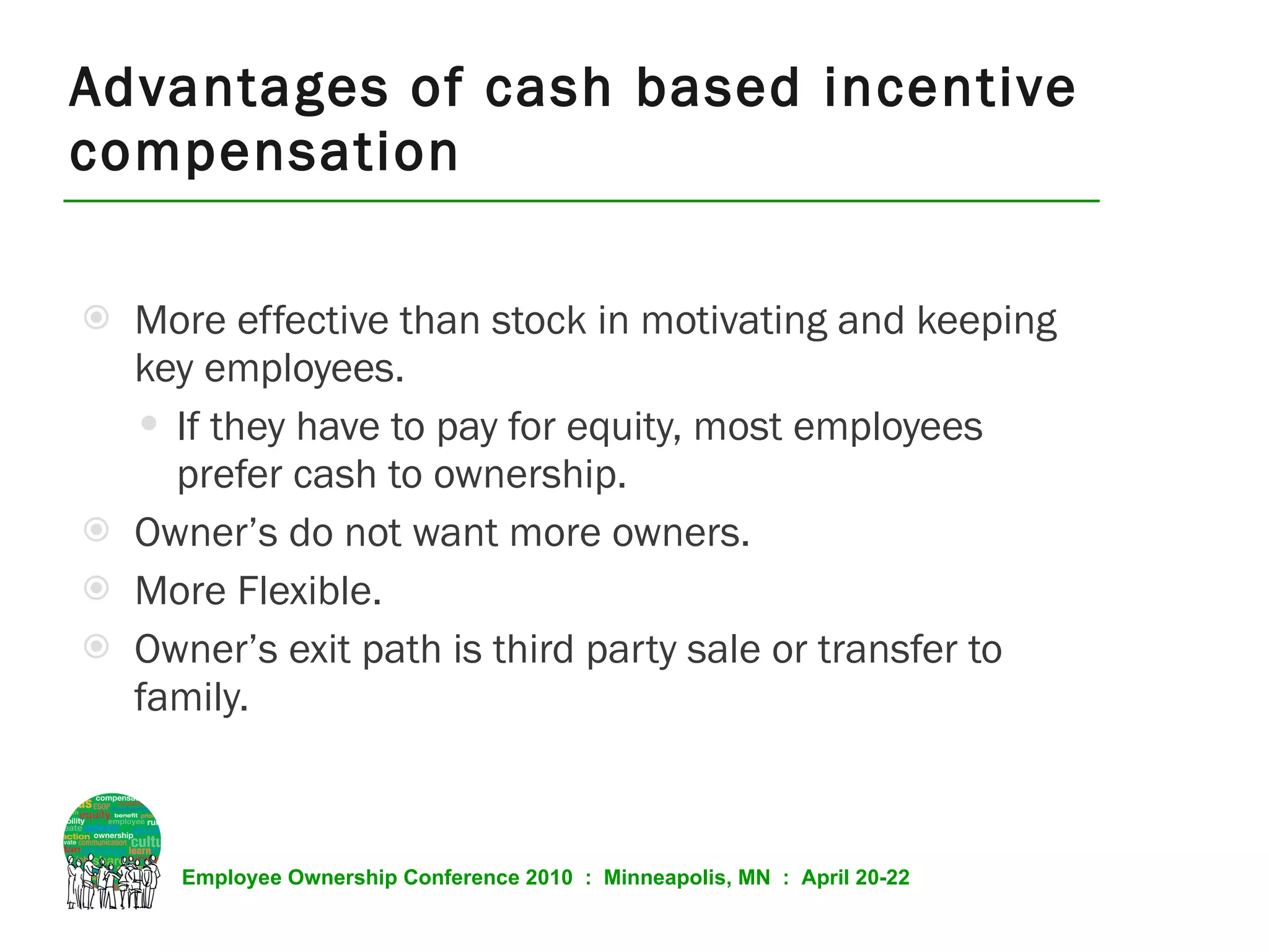 Advantages of cash based incentive compensation More effective than stock in motivating and keeping key employees. If they have to pay for equity, most employees prefer cash to ownership.  Owner’s do not want more owners. More Flexible. Owner’s exit path is third party sale or transfer to family. 