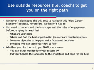 Use outside resources (i.e. coach) to get you on the right path We haven’t developed the skill sets to navigate this “New Career Economy” because, heretofore, we haven’t had to You need to understand the landscape and the rules of engagement before jumping in head-first What are your goals Where do I find the best opportunities (answers are counterintuitive) Someone objective to help you make fact-based decisions Someone who can teach you “how to fish” Whether you like it or not, you OWN your career: You can either manage it to your success OR Put your head in the sand/nose to the grindstone and hope for the best 