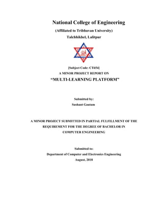 National College of Engineering
(Affiliated to Tribhuvan University)
Talchhikhel, Lalitpur
[Subject Code: CT654]
A MINOR PROJECT REPORT ON
“MULTI-LEARNING PLATFORM”
Submitted by:
Sushant Gautam
A MINOR PROJECT SUBMITTED IN PARTIAL FULFILLMENT OF THE
REQUIREMENT FOR THE DEGREE OF BACHELOR IN
COMPUTER ENGINEERING
Submitted to:
Department of Computer and Electronics Engineering
August, 2018
 