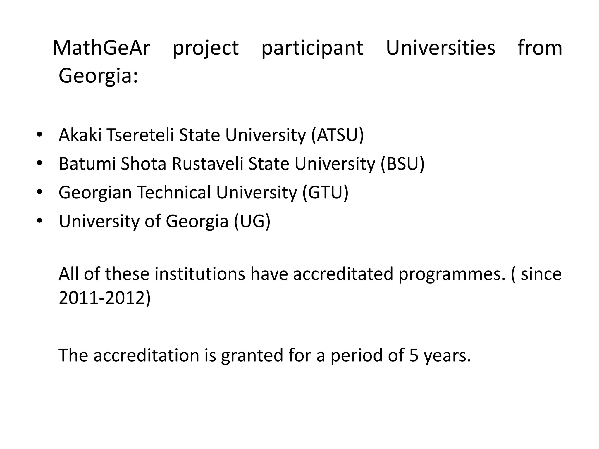 MathGeAr project participant Universities from
Georgia:
• Akaki Tsereteli State University (ATSU)
• Batumi Shota Rustaveli State University (BSU)
• Georgian Technical University (GTU)
• University of Georgia (UG)
All of these institutions have accreditated programmes. ( since
2011-2012)
The accreditation is granted for a period of 5 years.
 