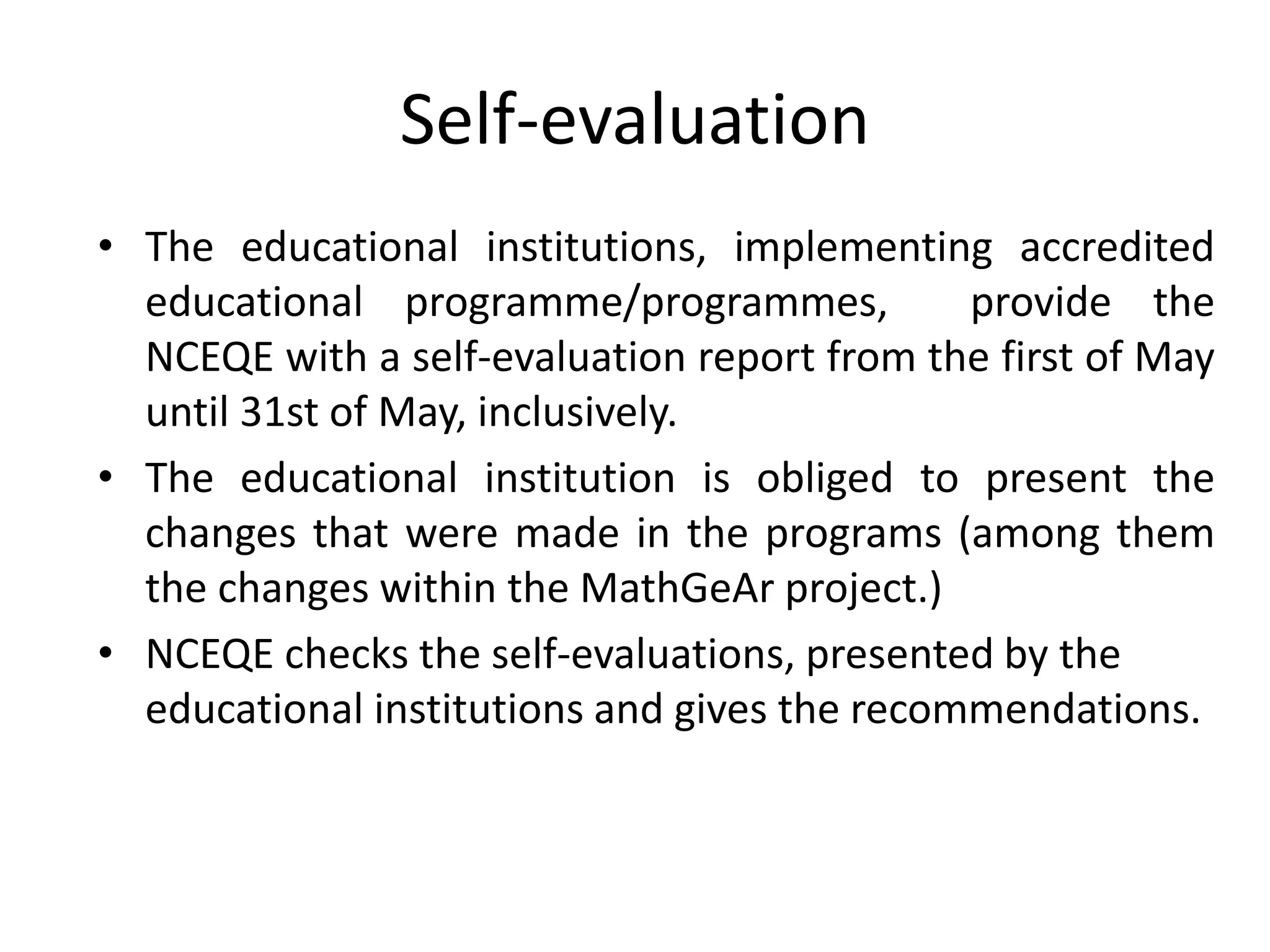 Self-evaluation
• The educational institutions, implementing accredited
educational programme/programmes, provide the
NCEQE with a self-evaluation report from the first of May
until 31st of May, inclusively.
• The educational institution is obliged to present the
changes that were made in the programs (among them
the changes within the MathGeAr project.)
• NCEQE checks the self-evaluations, presented by the
educational institutions and gives the recommendations.
 