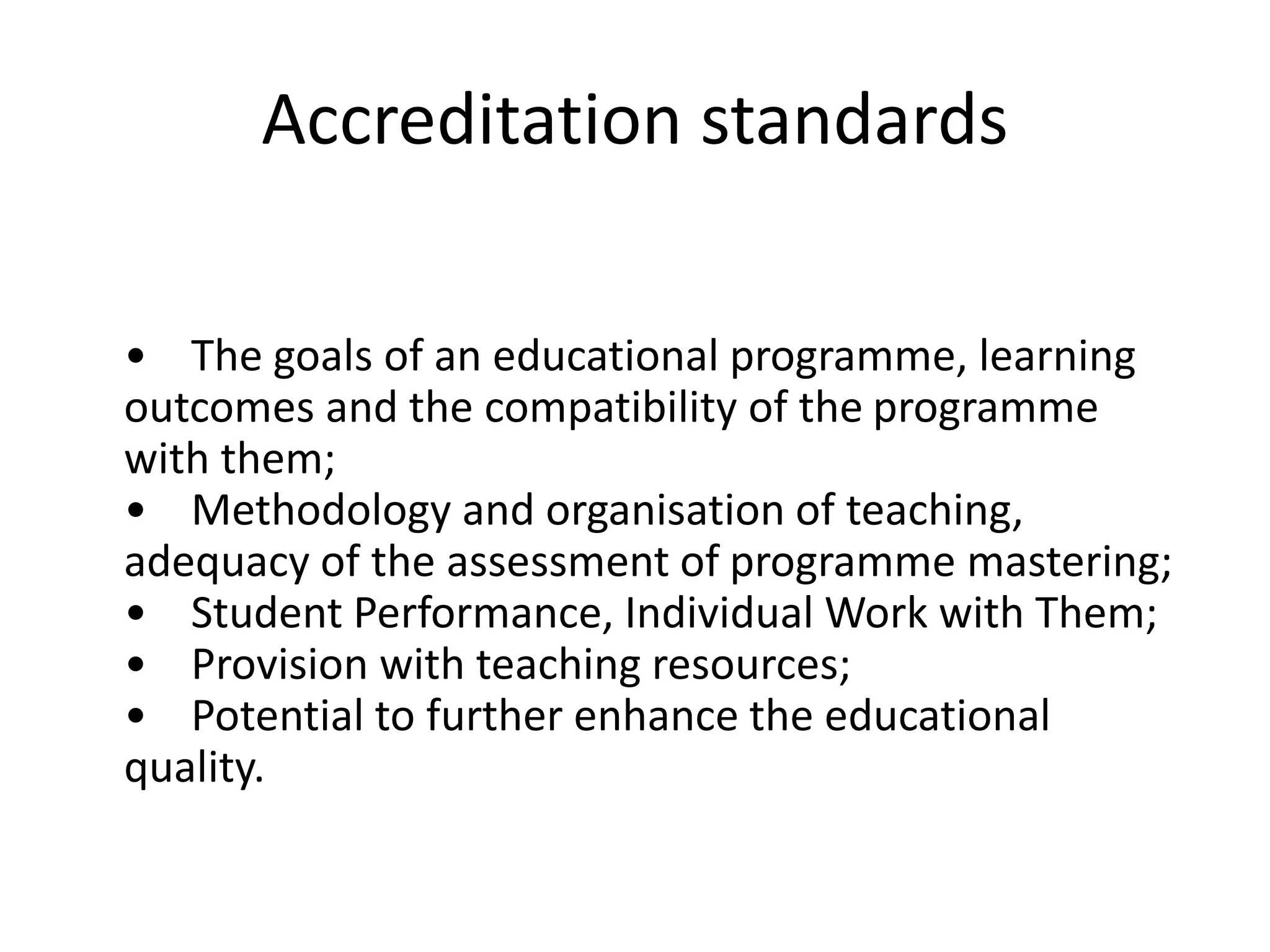 Accreditation standards
• The goals of an educational programme, learning
outcomes and the compatibility of the programme
with them;
• Methodology and organisation of teaching,
adequacy of the assessment of programme mastering;
• Student Performance, Individual Work with Them;
• Provision with teaching resources;
• Potential to further enhance the educational
quality.
 