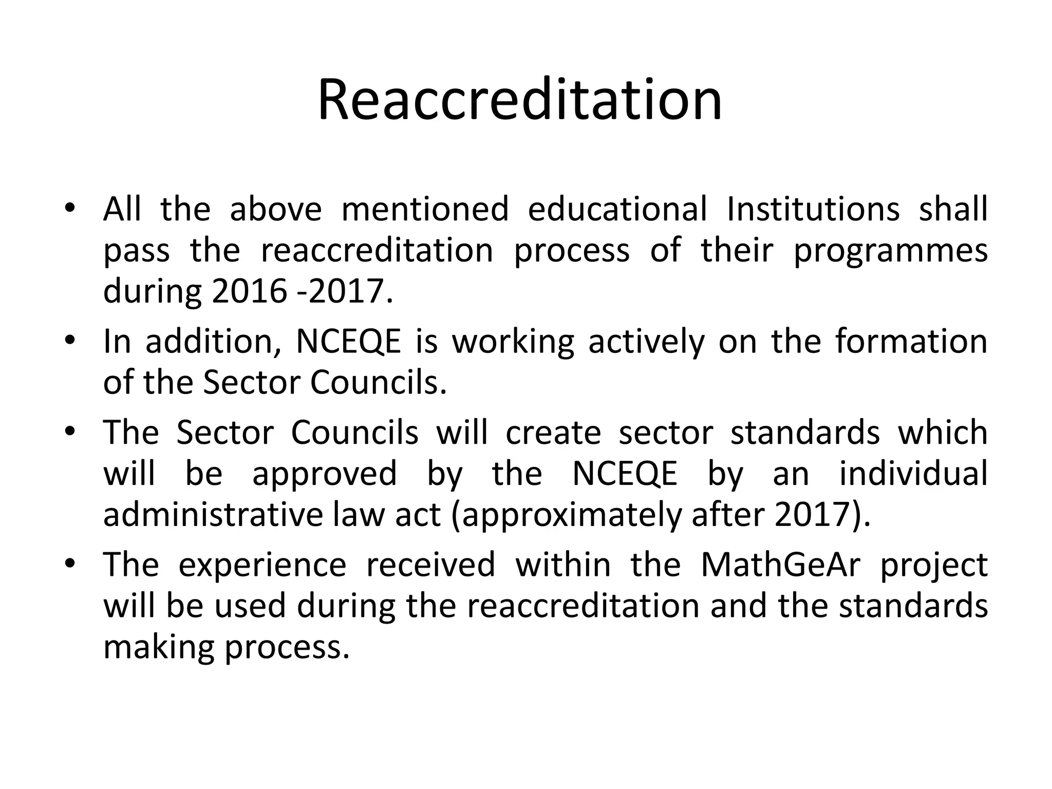 Reaccreditation
• All the above mentioned educational Institutions shall
pass the reaccreditation process of their programmes
during 2016 -2017.
• In addition, NCEQE is working actively on the formation
of the Sector Councils.
• The Sector Councils will create sector standards which
will be approved by the NCEQE by an individual
administrative law act (approximately after 2017).
• The experience received within the MathGeAr project
will be used during the reaccreditation and the standards
making process.
 