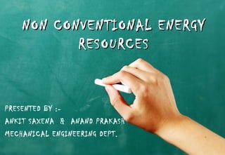 NON CONVENTIONAL ENERGYNON CONVENTIONAL ENERGY
RESOURCESRESOURCES
PRESENTED BY :-
ANKIT SAXENA & ANAND PRAKASH
MECHANICAL ENGINEERING DEPT.
 