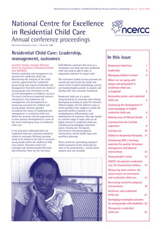 National Centre for Excellence in Residential Child Care Annual conference proceedings Issue 23 – March 2009




National Centre for Excellence
in Residential Child Care
Annual conference proceedings
Manchester Renaissance Hotel – 5 November 2008


Residential Child Care: Leadership,
management, outcomes                                                                                         In this issue
Jonathan Stanley, manager, National                   Child Matters outcomes that serve as a                  Residential Child Care                     1
Centre for Excellence in Residential Child            foundation; but what else does residential
Care (NCERCC)                                         child care need to add in order to                      Leadership                                 2
Positive leadership and management are                adequately represent its unique task?
essential for residential child care.                                                                         Managing children’s homes                  3
Maintaining the integrity of the child-               The conference looked at how outcomes are               Where are we going with
centred, opportunity-led, residential                 viewed and used across the world; and
group-living task requires leadership and             heard of the in-depth methodology used by               groups and groupwork in
management that both meets the needs of               one leading English provider to explore and             residential child care
young people and contributes to the                   develop their own outcomes framework.                   in England?                                4
current development of children’s services.
This year’s conference examined research              Residential child care is a sector                      Restorative justice and residential
and practice into leadership and                      characterised by its creativity, with settings          child care                          5
management; and developments in                       developing according to need. The seminars
measuring outcomes for children and                   offered insights into the different ways in             Continuing the development of
young people. Keynote speakers                        which providers have sought to resolve the              social pedagogy in English
considered the nature of leadership and               potential conflicts involved in the
management in residential child care,                 standardisation, differentiation and                    residential child care                     6
whilst the seminars offered opportunities             individuation of outcomes. They also looked             Making sense of Mental Health              7
to hear positive developments in some of              at a diverse range of topics that are all
the most challenging areas of residential             highly relevant to residential child care,              Learning from the Scottish
child care.                                           including social pedagogy, restorative                  experience                                 9
                                                      justice, leaving care, therapeutic
It has long been understood that any                  interventions, decreasing physical                      Leaving care                             10
residential child care evaluation should be           interventions, mental health issues and
related to outcomes. Defining outcomes                workforce planning.                                     Children’s Residential Networks 11
needs to be related to the task of caring for                                                                 Introducing SCIE e-learning
young people within the residential child             These conference proceedings represent
care context. Outcomes need to be                     edited summaries of the transcripts for                 materials for positive behaviour
evaluated and communicated effectively                most of the presentations – except where                management and physical
and efficiently. There are the five Every             sessions were not recorded.                             interventions                    12
                                                                                                              Young people’s views                     13
                                                                                                              SACCS’ therapeutic residential
                                                                                                              care for traumatised children 15
                                                                                                              Measuring what matters, the
                                                                                                              social return on investment
                                                                                                              and residential child care               17
                                                                                                              Decreasing restrictive physical
                                                                                                              interventions                   18
                                                                                                              Resilience and residential
                                                                                                              child care                               21
                                                                                                              Developing meaningful outcomes
                                                                                                              for young people with disabilities 22
                                                                                                              Therapeutic residential
                                                                                                              child care                               23
 