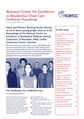 National Centre for Excellence
in Residential Child Care
Conference Proceedings
Issue 22 – Spring 2007. ISSN 1751/9705



Policy and Practice Meeting Needs: Moving
us on to where young people need us to be.                                                   In this issue
Proceedings of the National Centre for                                                       Five challenges for residential
Excellence in Residential Childcare Annual                                                   child care                         1
                                                                                             Keynote address:
Conference, 8 November 2006, Leofric                                                         Parmjit Dhanda, Parliamentary
Conference Centre, Coventry                                                                  Under-Secretary of State for
                                                                                             Children, Young People
The Annual Conference served both to launch new NCERCC policy
                                                                                             and Families                       3
and practice documents and to showcase positive developments
across the residential child care sector. As in previous conferences it                      Developing the workforce          5
also provided a forum for discussion of the key issues and challenges                        Stakeholder perceptions of
facing the sector. The contents of the proceedings include pieces                            Mulberry Bush Therapeutic
developed from the presentations for the conference                                          School                             6
                                                                                             Pillars of parenting: new
                                                                                             thinking on residential
                                                                                             child care                         8
                                                                                             Bearing the unbearable:
                                                                                             talking about things we
                                                                                             would rather forget               10
                                                                                             Health in residential
                                                                                             child care                        11
                                                                                             Supervision in residential
                                                                                             child care – two new
                                                                                             NCERCC practice papers            12
                                                                                             Setting up and sustaining
                                                                                             therapeutic care – Lioncare
                                                                                             and Childhood First               13
                                                                                             Secure settings – achieving
Five challenges for residential care                                                         good outcomes                     16
                                                                                             Care planning seminar             17
An editorial by Ian Sinclair
                                                                                             Behaviour and educational
This talk does what it says on the tin: it is   The five challenges are:                     achievement                       18
about five challenges for residential care.     I the problem of defining and
The latter term covers a wide range of             maintaining a specific role for each      Taking care of education –
provision. There are, for example, units           home                                      improving outcomes                19
dealing with the attachment needs of            I the need to gain agreement within the
young children, homes that also provide            home on what it is about and how          Recruitment, selection and
education, secure accommodation,                   things are done                           professional development          20
assessment units for families, and provision    I instability: the great differences there
for disabled children. The following covers        are between homes – and over time
the most common form of residential care           within the same home – in the
in social services: children’s homes for           behaviour and morale of the residents
‘challenging adolescents’.                      I carry over: the problem of ensuring
                                                   that gains made by the residents
 