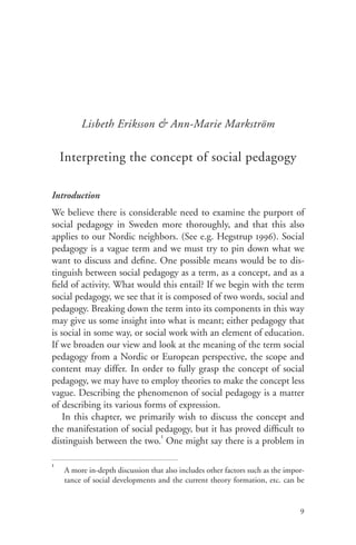 Lisbeth Eriksson & Ann-Marie Markström

    Interpreting the concept of social pedagogy

Introduction
We believe there is considerable need to examine the purport of
social pedagogy in Sweden more thoroughly, and that this also
applies to our Nordic neighbors. (See e.g. Hegstrup 1996). Social
pedagogy is a vague term and we must try to pin down what we
want to discuss and define. One possible means would be to dis-
tinguish between social pedagogy as a term, as a concept, and as a
field of activity. What would this entail? If we begin with the term
social pedagogy, we see that it is composed of two words, social and
pedagogy. Breaking down the term into its components in this way
may give us some insight into what is meant; either pedagogy that
is social in some way, or social work with an element of education.
If we broaden our view and look at the meaning of the term social
pedagogy from a Nordic or European perspective, the scope and
content may differ. In order to fully grasp the concept of social
pedagogy, we may have to employ theories to make the concept less
vague. Describing the phenomenon of social pedagogy is a matter
of describing its various forms of expression.
    In this chapter, we primarily wish to discuss the concept and
the manifestation of social pedagogy, but it has proved difficult to
                              1
distinguish between the two. One might say there is a problem in

1
    A more in-depth discussion that also includes other factors such as the impor-
    tance of social developments and the current theory formation, etc. can be


                                                                                9
 