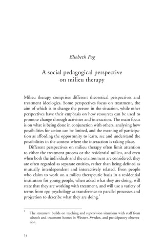 Elsebeth Fog

             A social pedagogical perspective
                    on milieu therapy

Milieu therapy comprises different theoretical perspectives and
treatment ideologies. Some perspectives focus on treatment, the
aim of which is to change the person in the situation, while other
perspectives have their emphasis on how resources can be used to
promote change through activities and interaction. The main focus
is on what is being done in conjunction with others, analysing how
possibilities for action can be limited, and the meaning of participa-
tion as affording the opportunity to learn, see and understand the
possibilities in the context where the interaction is taking place.
   Different perspectives on milieu therapy often limit attention
to either the treatment process or the residential milieu, and even
when both the individuals and the environment are considered, they
are often regarded as separate entities, rather than being defined as
mutually interdependent and interactively related. Even people
who claim to work on a milieu therapeutic basis in a residential
institution for young people, when asked what they are doing, will
state that they are working with treatment, and will use a variety of
terms from ego psychology as transference to parallel processes and
                                              1
projection to describe what they are doing.

1
     The statement builds on teaching and supervision situations with staff from
     schools and treatment homes in Western Sweden, and participatory observa-
     tion.


24
 