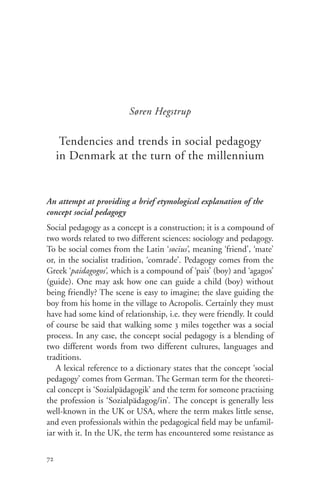 Søren Hegstrup

      Tendencies and trends in social pedagogy
     in Denmark at the turn of the millennium


An attempt at providing a brief etymological explanation of the
concept social pedagogy
Social pedagogy as a concept is a construction; it is a compound of
two words related to two different sciences: sociology and pedagogy.
To be social comes from the Latin ‘socius’, meaning ‘friend’, ‘mate’
or, in the socialist tradition, ‘comrade’. Pedagogy comes from the
Greek ‘paidagogos’, which is a compound of ‘pais’ (boy) and ‘agagos’
(guide). One may ask how one can guide a child (boy) without
being friendly? The scene is easy to imagine; the slave guiding the
boy from his home in the village to Acropolis. Certainly they must
have had some kind of relationship, i.e. they were friendly. It could
of course be said that walking some 3 miles together was a social
process. In any case, the concept social pedagogy is a blending of
two different words from two different cultures, languages and
traditions.
   A lexical reference to a dictionary states that the concept ‘social
pedagogy’ comes from German. The German term for the theoreti-
cal concept is ‘Sozialpädagogik’ and the term for someone practising
the profession is ‘Sozialpädagog/in’. The concept is generally less
well-known in the UK or USA, where the term makes little sense,
and even professionals within the pedagogical field may be unfamil-
iar with it. In the UK, the term has encountered some resistance as

72
 