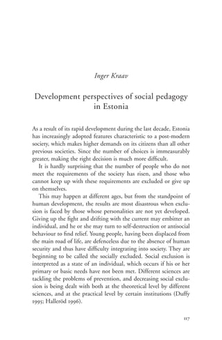 Inger Kraav

Development perspectives of social pedagogy
               in Estonia

As a result of its rapid development during the last decade, Estonia
has increasingly adopted features characteristic to a post-modern
society, which makes higher demands on its citizens than all other
previous societies. Since the number of choices is immeasurably
greater, making the right decision is much more difficult.
   It is hardly surprising that the number of people who do not
meet the requirements of the society has risen, and those who
cannot keep up with these requirements are excluded or give up
on themselves.
   This may happen at different ages, but from the standpoint of
human development, the results are most disastrous when exclu-
sion is faced by those whose personalities are not yet developed.
Giving up the fight and drifting with the current may embitter an
individual, and he or she may turn to self-destruction or antisocial
behaviour to find relief. Young people, having been displaced from
the main road of life, are defenceless due to the absence of human
security and thus have difficulty integrating into society. They are
beginning to be called the socially excluded. Social exclusion is
interpreted as a state of an individual, which occurs if his or her
primary or basic needs have not been met. Different sciences are
tackling the problems of prevention, and decreasing social exclu-
sion is being dealt with both at the theoretical level by different
sciences, and at the practical level by certain institutions (Duffy
1995; Halleröd 1996).

                                                                 117
 