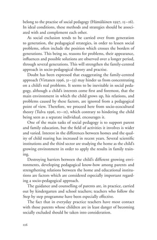 belong to the practise of social pedagogy (Hämäläinen 1997, 15–16).
In ideal conditions, these methods and strategies should be associ-
ated with and complement each other.
   As social exclusion tends to be carried over from generation
to generation, the pedagogical strategies, in order to lessen social
problems, often include the position which crosses the borders of
generations. This being so, reasons for problems, their appearance,
influences and possible solutions are observed over a longer period,
through several generations. This will strengthen the family-centred
approach in socio-pedagogical theory and practise.
   Doubt has been expressed that exaggerating the family-centred
approach (Virtanen 1996, 31–33) may hinder us from concentrating
on a child’s real problems. It seems to be inevitable in social peda-
gogy, although a child’s interests come first and foremost, that the
main environment in which the child grows up, his relations, and
problems caused by these factors, are ignored from a pedagogical
point of view. Therefore, we proceed here from socio-ecocultural
theory (Tulva 1996, 10–11), which contrary to hindering the child
being seen as a separate individual, encourages it.
   One of the main tasks of social pedagogy is to support parent
and family education, but the field of activities it involves is wider
and varied. Interest in the differences between homes and the qual-
ity of child rearing has increased in recent years. Several scientific
institutions and the third sector are studying the home as the child’s
growing environment in order to apply the results in family train-
ing.
   Destroying barriers between the child’s different growing envi-
ronments, developing pedagogical know-how among parents and
strengthening relations between the home and educational institu-
tions are factors which are considered especially important regard-
ing a socio-pedagogical approach.
   The guidance and counselling of parents are, in practice, carried
out by kindergarten and school teachers; teachers who follow the
Step by step programme have been especially effective.
   The fact that in everyday practice teachers have most contact
with those parents whose children are in least danger of becoming
socially excluded should be taken into consideration.

126
 